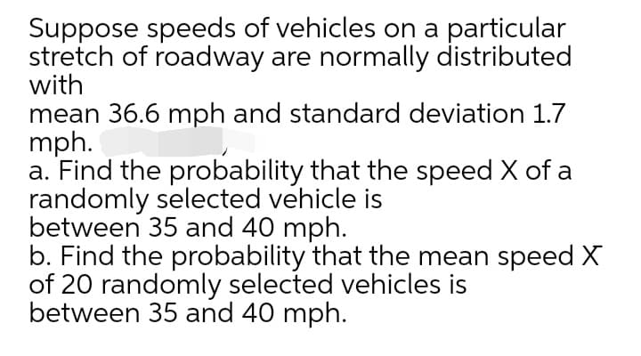 Suppose speeds of vehicles on a particular
stretch of roadway are normally distributed
with
mean 36.6 mph and standard deviation 1.7
mph.
a. Find the probability that the speed X of a
randomly selected vehicle is
between 35 and 40 mph.
b. Find the probability that the mean speed X
of 20 randomly selected vehicles is
between 35 and 40 mph.
