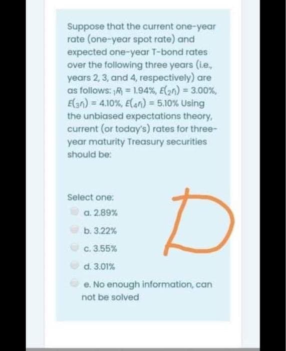 Suppose that the current one-year
rate (one-year spot rate) and
expected one-year T-bond rates
over the following three years (.e.,
years 2, 3, and 4, respectively) are
as follows: R = 1.94%, E(2n) = 3.00%,
E(3n) = 4.10%, E(an) = 5.10% Using
the unbiased expectations theory,
current (or today's) rates for three-
year maturity Treasury securities
should be:
Select one:
a. 2.89%
b. 3.22%
c. 3.55%
d. 3.01%
e. No enough information, can
not be solved
