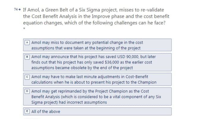 74 + If Amol, a Green Belt of a Six Sigma project, misses to re-validate
the Cost Benefit Analysis in the Improve phase and the cost benefit
equation changes, which of the following challenges can he face?
Amol may miss to document any potential change in the cost
assumptions that were taken at the beginning of the project
Amol may announce that his project has saved USD 90,000, but later
finds out that his project has only saved $36,000 as the earlier cost
assumptions became obsolete by the end of the project
a Amol may have to make last minute adjustments in Cost-Benefit
calculations when he is about to present his project to the Champion
D Amol may get reprimanded by the Project Champion as the Cost
Benefit Analysis (which is considered to be a vital component of any Six
Sigma project) had incorrect assumptions
E All of the above
