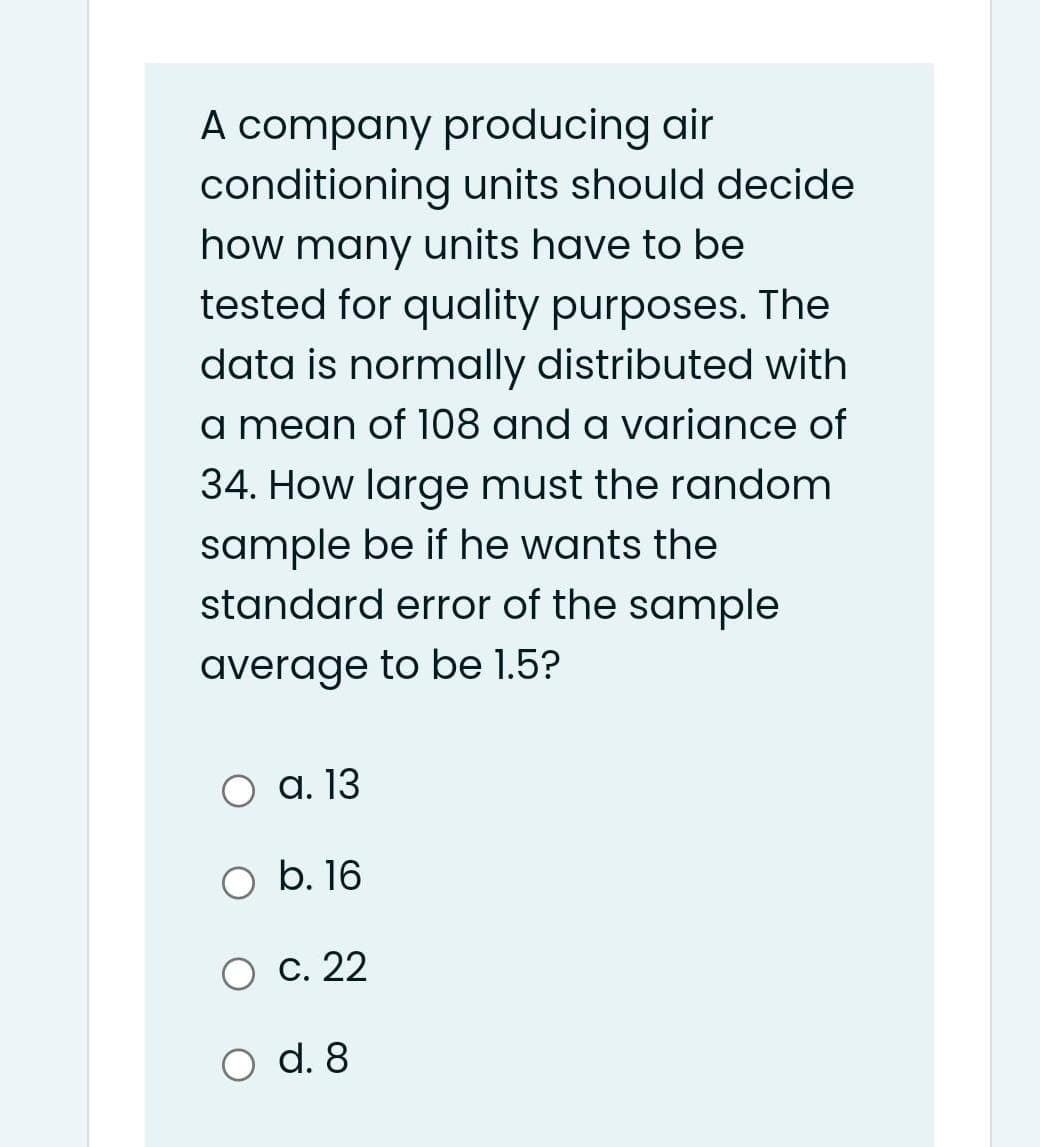 A company producing air
conditioning units should decide
how many units have to be
tested for quality purposes. The
data is normally distributed with
a mean of 108 and a variance of
34. How large must the random
sample be if he wants the
standard error of the sample
average to be 1.5?
O a. 13
O b. 16
О с. 22
O d. 8
