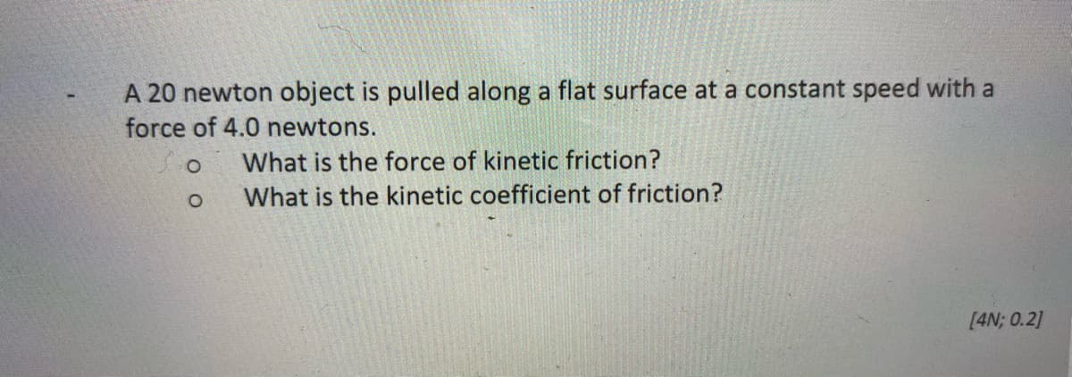 A 20 newton object is pulled along a flat surface at a constant speed with a
force of 4.0 newtons.
What is the force of kinetic friction?
What is the kinetic coefficient of friction?
[4N; 0.2]
