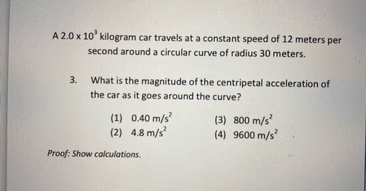 A 2.0 x 10° kilogram car travels at a constant speed of 12 meters per
second around a circular curve of radius 30 meters.
3.
What is the magnitude of the centripetal acceleration of
the car as it goes around the curve?
(1) 0.40 m/s
(2) 4.8 m/s?
(3) 800 m/s?
(4) 9600 m/s
Proof: Show calculations.
