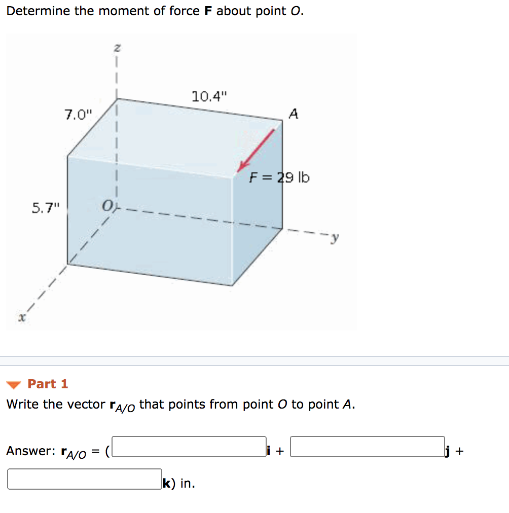 Determine the moment of force F about point O.
10.4"
7.0"
A
F = 29 lb
5.7"
--y
Part 1
Write the vector ra/o that points from point O to point A.
Answer: ra/o =
i +
+
k) in.
