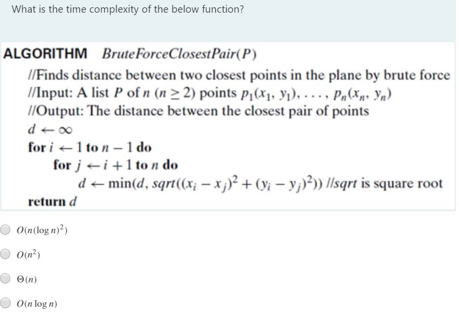 What is the time complexity of the below function?
ALGORITHM BruteForceClosestPair(P)
/Finds distance between two closest points in the plane by brute force
/Input: A list P of n (n> 2) points p¡(x1, y1), . .. , Pn (Xp» Yn)
//Output: The distance between the closest pair of points
d + 00
for i +1 to n – 1 do
for j ei +1 to n do
d < min(d, sqrt((x; – x;)² + (y¡ – y;)²)) llsqrt is square root
return d
O(n(log n)²)
O(n²)
O (n)
O(n log n)
