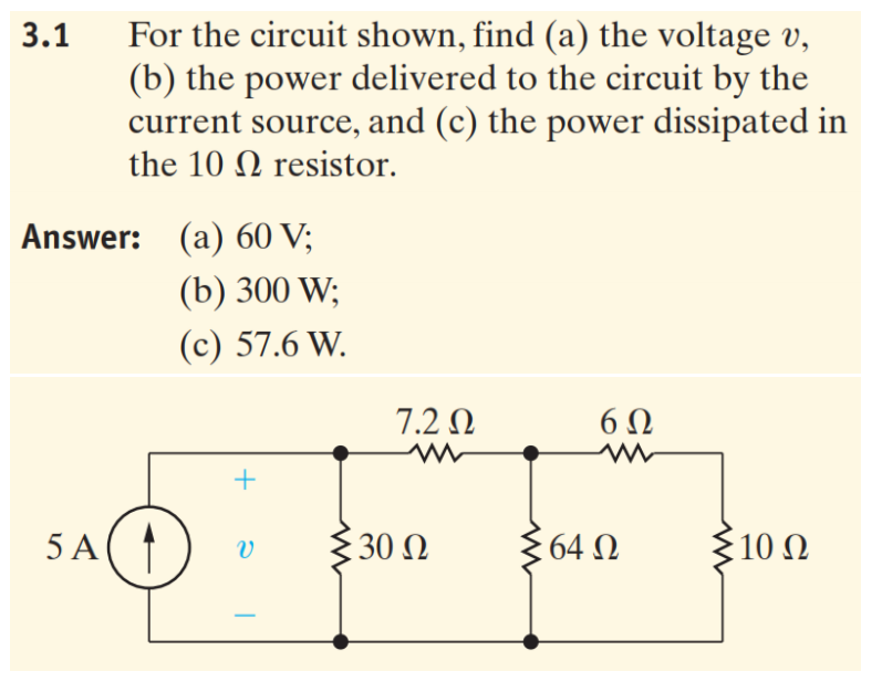 For the circuit shown, find (a) the voltage v,
(b) the power delivered to the circuit by the
current source, and (c) the power dissipated in
3.1
the 10 N resistor.
Answer: (a) 60 V;
(b) 300 W;
(с) 57.6 W.
7.2 N
5 A
30 Ω
64 N
10 N
