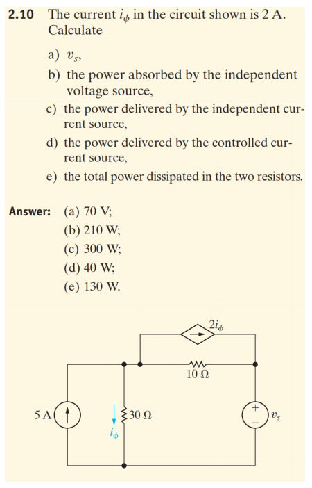 2.10 The current is in the circuit shown is 2 A.
Calculate
a) Vs,
b) the power absorbed by the independent
voltage source,
c) the power delivered by the independent cur-
rent source,
d) the power delivered by the controlled cur-
rent source,
e) the total power dissipated in the two resistors.
Answer: (a) 70 V;
(b) 210 W;
(c) 300 W;
(d) 40 W;
(e) 130 W.
2is
10 Ω
5 A(
30 Ω
Vs
