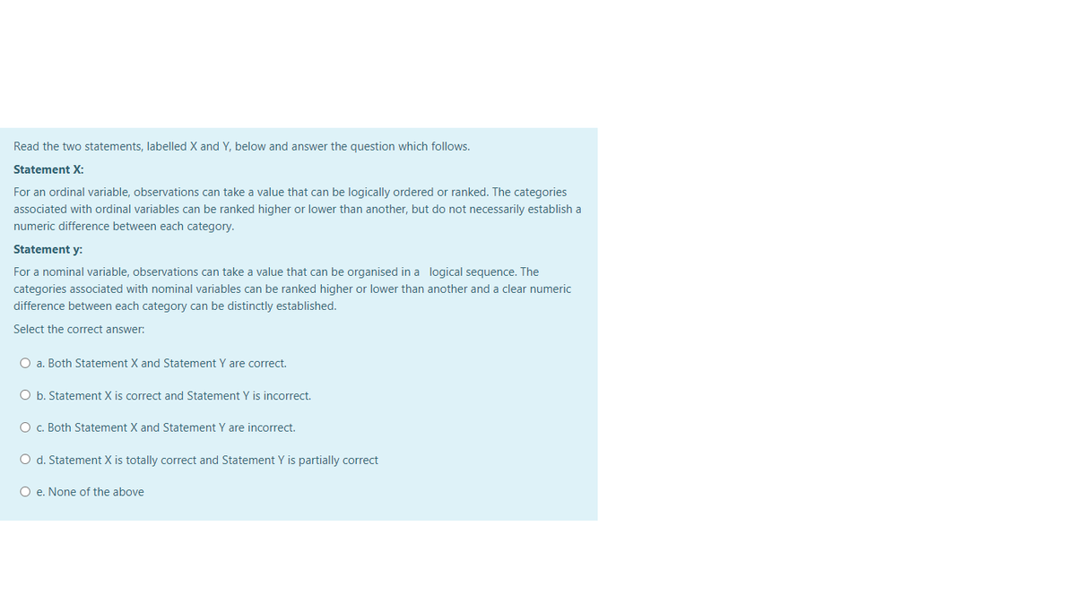 Read the two statements, labelled X and Y, below and answer the question which follows.
Statement X:
For an ordinal variable, observations can take a value that can be logically ordered or ranked. The categories
associated with ordinal variables can be ranked higher or lower than another, but do not necessarily establish a
numeric difference between each category.
Statement y:
For a nominal variable, observations can take a value that can be organised in a logical sequence. The
categories associated with nominal variables can be ranked higher or lower than another and a clear numeric
difference between each category can be distinctly established.
Select the correct answer:
O a. Both Statement X and Statement Y are correct.
O b. Statement X is correct and Statement Y is incorrect.
O c. Both Statement X and Statement Y are incorrect.
O d. Statement X is totally correct and Statement Y is partially correct
O e. None of the above
