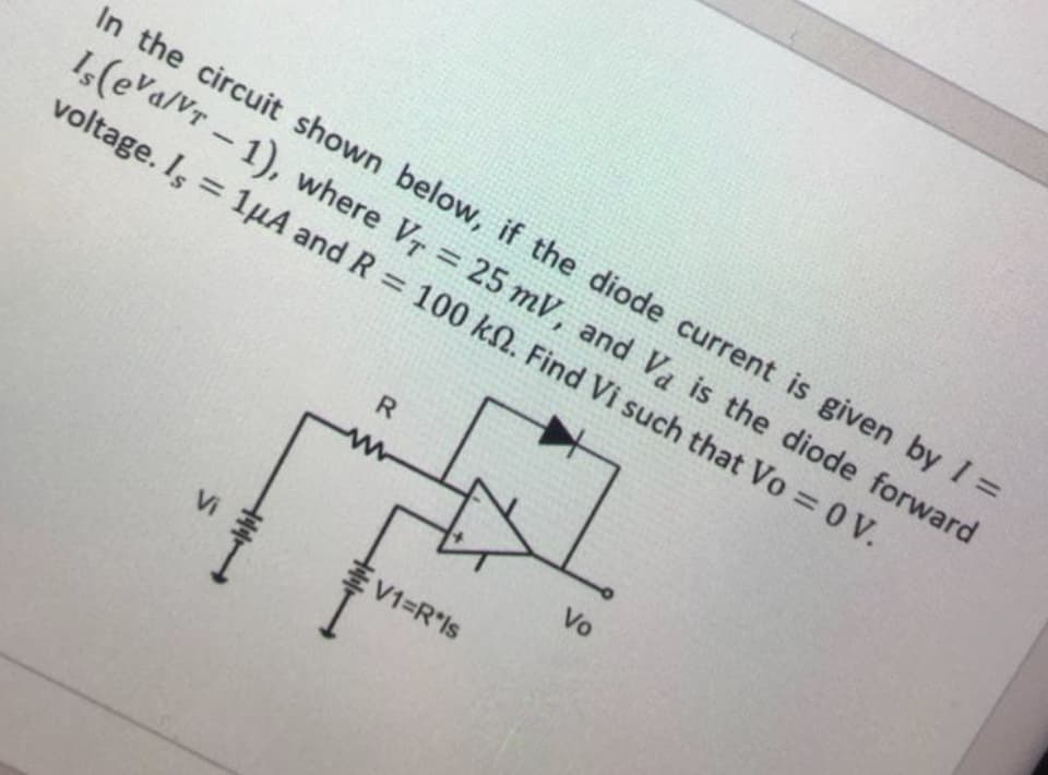 In the circuit shown below, if the diode current is given by I =
1,(eva/Vr - 1), where Vr = 25 mV, and Va is the diode forward
%3D
voltage. Is = 1µA and R = 100 kN. Find Vi such that Vo = 0 V.
%3D
Vo
Vi
V1=R*ls
H44
