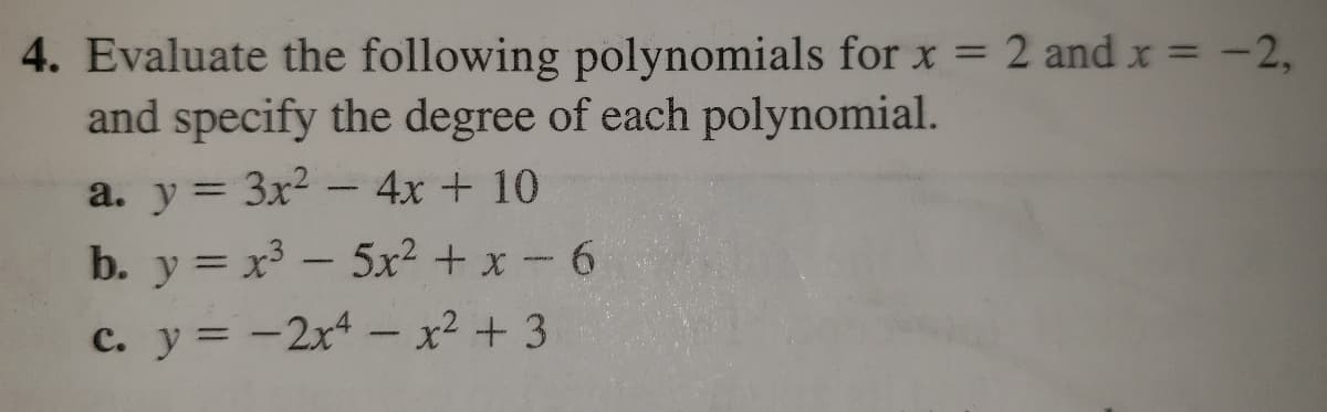 4. Evaluate the following polynomials for x = 2 and x = -2,
and specify the degree of each polynomial.
a. y= 3x2 –4x + 10
%3D
b. y = x³ – 5x² + x -6
C. y = -2x – x² + 3

