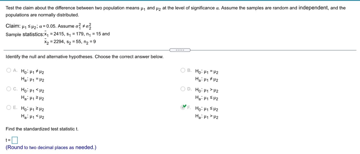 Test the claim about the difference between two population means µ1 and µ2 at the level of significance a. Assume the samples are random and independent, and the
populations are normally distributed.
Claim: µ1 sH2; a = 0.05. Assume o? #o
Sample statistics:X1 = 2415, s, = 179, n, = 15 and
X2 = 2294, s2 = 55, n, = 9
.....
Identify the null and alternative hypotheses. Choose the correct answer below.
O B. Ho: H1 = H2
O A. Ho: H1# H2
Hai H1 = H2
Ha: H1 # H2
O D. Ho: H1> H2
O C. Ho: H1<H2
Hai H1 SH2
Ha: H1ZH2
O E. Ho: H12H2
Ha: H1 <H2
F. Ho: H1 SH2
Hai H1> H2
Find the standardized test statistic t.
(Round to two decimal places as needed.)
