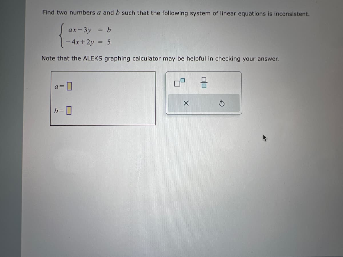 Find two numbers a and b such that the following system of linear equations is inconsistent.
ax-3y = b
-4x+2y = 5
Note that the ALEKS graphing calculator may be helpful in checking your answer.
-0
a=
b=0
X
010