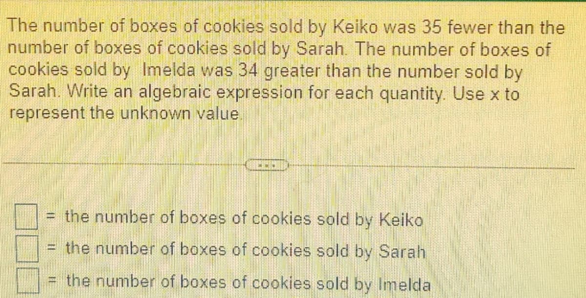 The number of boxes of cookies sold by Keiko was 35 fewer than the
number of boxes of cookies sold by Sarah. The number of boxes of
cookies sold by Imelda was 34 greater than the number sold by
Sarah. Write an algebraic expression for each quantity. Use x to
represent the unknown value
[
Base
www
the number of boxes of cookies sold by Keiko
the number of boxes of cookies sold by Sarah
the number of boxes of cookies sold by Imelda