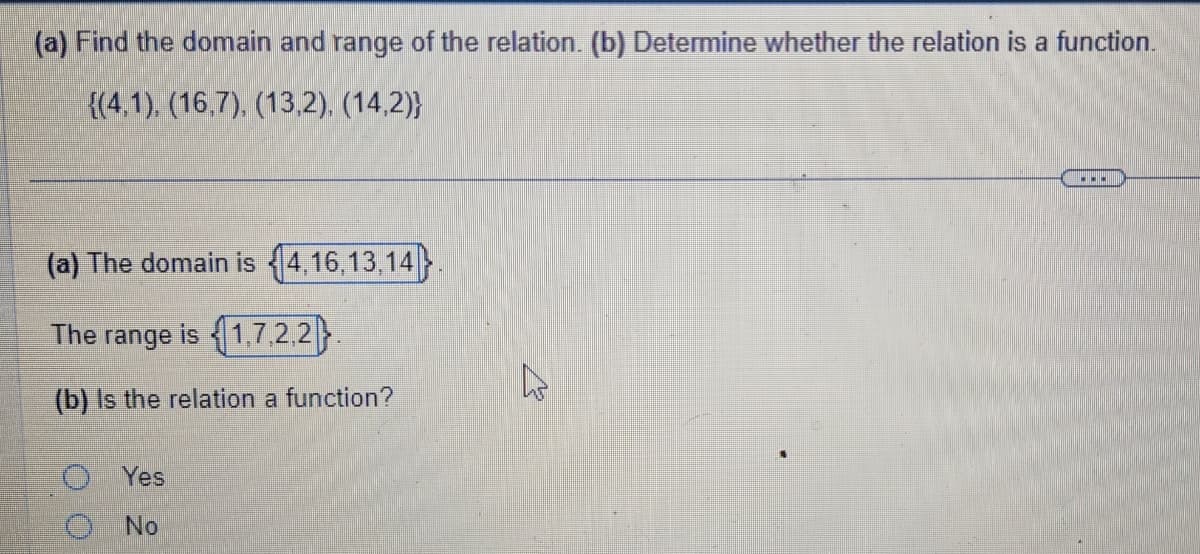 (a) Find the domain and range of the relation. (b) Determine whether the relation is a function.
{(4,1), (16,7), (13,2), (14,2))
(a) The domain is 4,16,13,14}.
The range is 1,7,2,2
(b) Is the relation a function?
Yes
O No
4
...