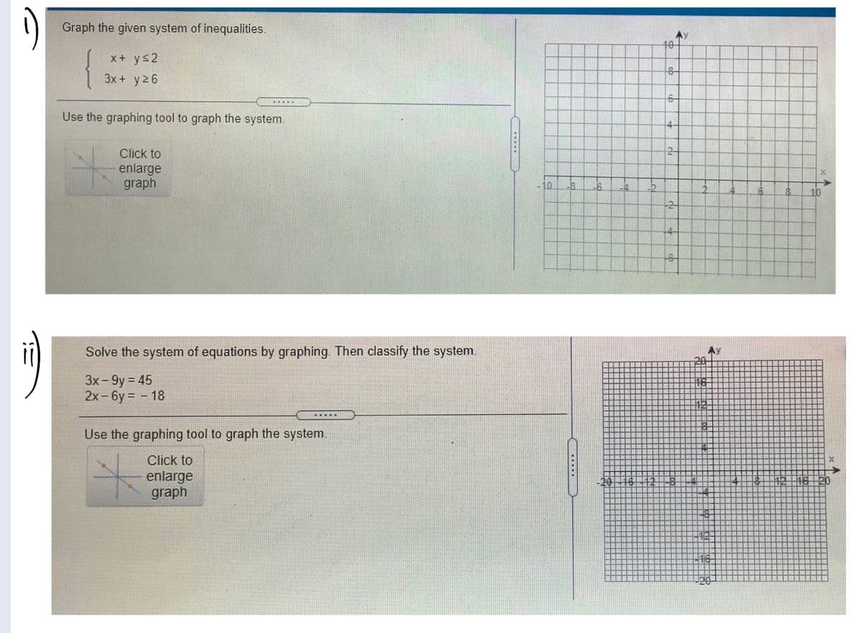 )
Graph the given system of inequalities.
40-
x+ ys2
3x + y2 6
Use the graphing tool to graph the system.
4-
Click to
2-
enlarge
graph
10.
-6.
10
+2-
Solve the system of equations by graphing. Then classify the system.
3x - 9y = 45
2x- 6y = - 18
Use the graphing tool to graph the system.
Click to
enlarge
graph
