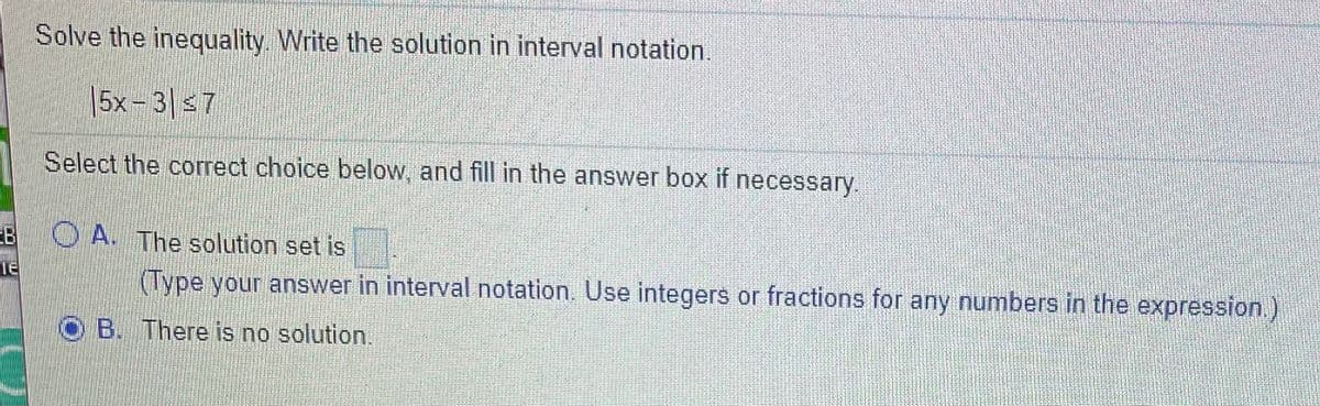 Solve the inequality. Write the solution in interval notation.
|5x- 3|s7
Select the correct choice below, and fill in the answer box if necessary.
EB
O A. The solution set is
TE
(Type your answer in interval notation. Use integers or fractions for any numbers in the expression.)
B. There is no solution.
