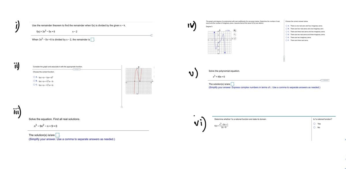 The graph and degree of a polynomial with real coefficients f(x) are given below. Determine the number of real
zeros and the number of imaginary zeros. Assume that all the zeros of f(x) are distinct.
Choose the correct answer below.
Use the remainder theorem to find the remainder when f(x) is divided by the given x- k.
OA. There is one real zero and four imaginary zeros.
OB. There are four real zeros and one imaginary zero.
OC. There are three real zeros and two imaginary zeros.
OD. There are two real zeros and three imaginary zeros.
OE There are two imaginary zeros.
OF There are three real zeros.
Degree 5
f(x) = 3x2 - 5x + 6
y=f(x)
х-2
When 3x2 - 5x + 6 is divided by x - 2, the remainder is
ii)
Consider the graph and associate it with the appropriate function.
v)
Choose the correct function
Solve the polynomial equation.
x3 + 49x = 0
O A. f(x) = (x – 1)(x + 3)²
O B. f(x) = (x + 1)² (x- 3)
OC. f(x) = (x – 1)² (x+ 3)
The solution(s) is/are.
(Simplify your answer. Express complex numbers in terms of i. Use a comma to separate answers as needed.)
vi)
Solve the equation. Find all real solutions.
Isfa rational function?
Determine whether f is a rational function and state its domain.
O Yes
n3 - 9n² -
-n+9= 0
x - 6x + 1
f(x) =
2x -9
O No
The solution(s) is/are
(Simplify your answer. Use a comma to separate answers as needed.)
