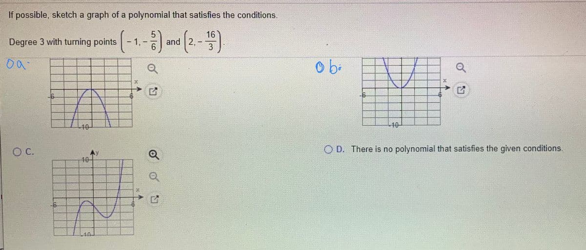 If possible, sketch a graph of a polynomial that satisfies the conditions.
(-1--) and (2.-4)
Degree 3 with turning points
3
-6
40-
C.
本Y
10-
O D. There is no polynomial that satisfies the given conditions.
10
