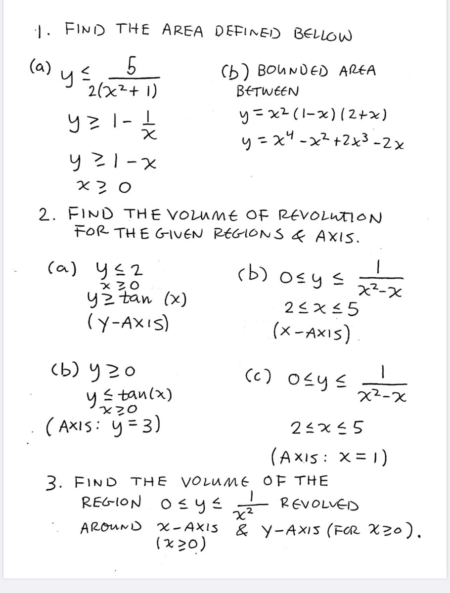1. FIND THE AREA DEFINED BELLOW
5
2(x²+1)
y=1 - 21/1/2
(a)
2) y ≤
y²1-x
x3 0
2. FIND THE VOLUME OF REVOLUTION
FOR THE GIVEN REGIONS & AXIS.
(a) 4≤2
x 30
yz tan (x)
(Y-AXIS)
(b) BOUNDED AREA
BETWEEN
y=x² (1-x) (2+x)
y=x²-x²+2x³-2x
(b) 920
y ≤tan (x)
x20
(AXIS: y =3)
(b) o≤ y ≤
2≤x≤5
(X-AXIS)
(c) 0≤y≤
3. FIND THE VOLUME
REGION OF y≤
AROUND
1
1
x²-x
REVOLVED
1
x²-x
2≤x≤5
(AXIS: x =1)
OF THE
x²
X-AXIS & Y-AXIS (FOR X20).
(x20)