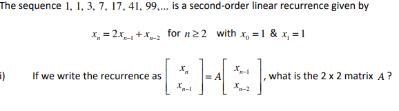 The sequence 1, 1, 3, 7, 17, 41, 99,... is a second-order linear recurrence given by
x = 2x₁ + x2 for n ≥2 with x = 1 & x₁ = 1
X₁
Xn-1
)
If we write the recurrence as
[&H=}
what is the 2 x 2 matrix A?
Xn-1
X₁-2