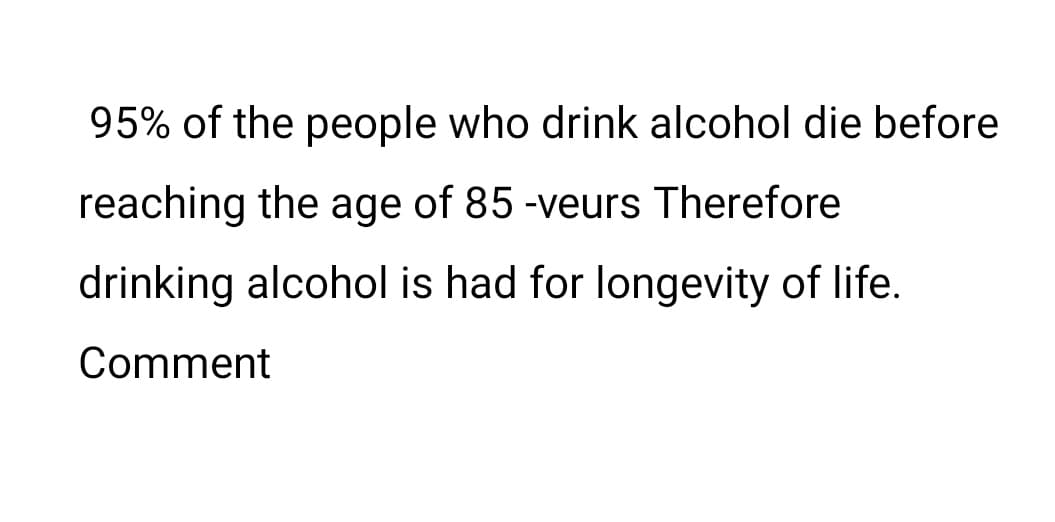 95% of the people who drink alcohol die before
reaching the age of 85 -veurs Therefore
drinking alcohol is had for longevity of life.
Comment
