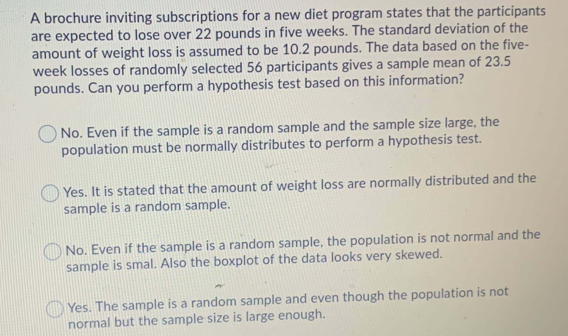 A brochure inviting subscriptions for a new diet program states that the participants
are expected to lose over 22 pounds in five weeks. The standard deviation of the
amount of weight loss is assumed to be 10.2 pounds. The data based on the five-
week losses of randomly selected 56 participants gives a sample mean of 23.5
pounds. Can you perform a hypothesis test based on this information?
O No. Even if the sample is a random sample and the sample size large, the
population must be normally distributes to perform a hypothesis test.
O Yes. It is stated that the amount of weight loss are normally distributed and the
sample is a random sample.
No. Even if the sample is a random sample, the population is not normal and the
sample is smal. Also the boxplot of the data looks very skewed.
O Yes. The sample is a random sample and even though the population is not
normal but the sample size is large enough.
