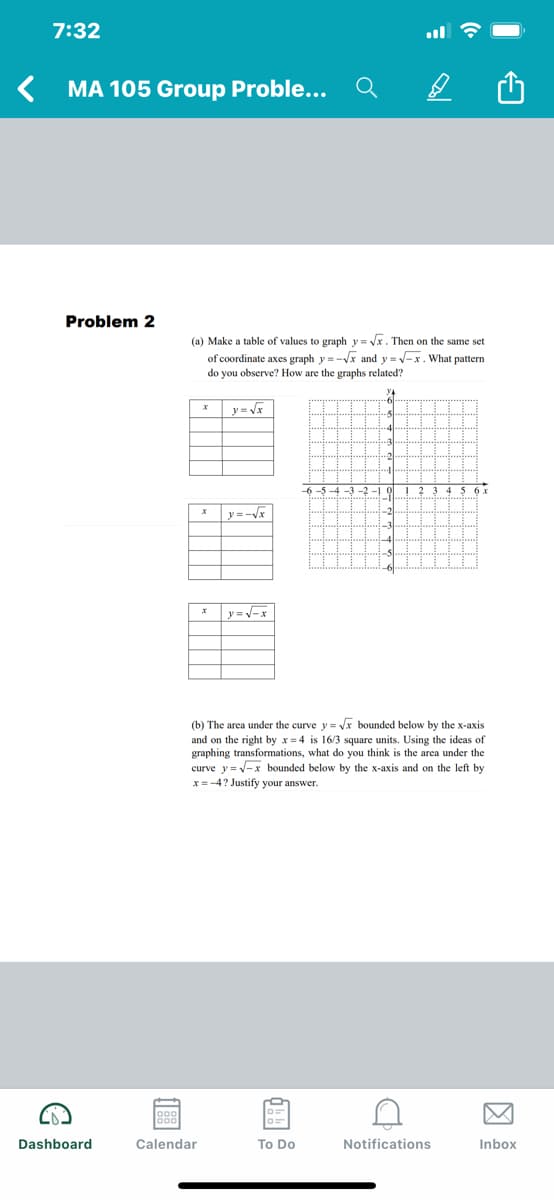 7:32
MA 105 Group Proble...
Problem 2
(a) Make a table of values to graph y = Vx. Then on the same set
of coordinate axes graph y=-Vx and y = -x. What pattern
do you observe? How are the graphs related?
y = V
-4
-6 -5 -4 -3 -2 -1 (
5x
y =-Vx
y=V-x
(b) The area under the curve y = Vx bounded below by the x-axis
and on the right by x = 4 is 16/3 square units. Using the ideas of
graphing transformations, what do you think is the area under the
curve y = -x bounded below by the x-axis and on the left by
x =-4? Justify your answer.
Dashboard
Calendar
To Do
Notifications
Inbox
