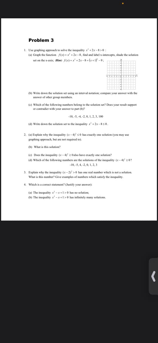 Problem 3
1. Use graphing approach to solve the inequality x+2x - 8>0 :
(a) Graph the function f(x) =x + 2x –8, find and label x-intercepts, shade the solution
set on the x-axis; Hint: f(x) = x' +2x - 8 = (x +1) -9;
(b) Write down the solution set using an interval notation; compare your answer with the
answer of other group members.
(c) Which of the following numbers belong to the solution set? Does your result support
or contradict with your answer to part (b)?
-10, -5, -4, -2, 0, 1, 2, 3, 100
(d) Write down the solution set to the inequality x +2x-850.
2. (a) Explain why the inequality (x - 4) s0 has exactly one solution (you may use
graphing approach, but are not required to).
(b) What is this solution?
(c) Does the inequality (x- 4) 2 Oalso have exactly one solution?
(d) Which of the following numbers are the solutions of the inequality (x- 4) 20?
-10, -5, 4, -2, 0, 1, 2, 3
3. Explain why the inequality (x - 2) >0 has one real number which is not a solution.
What is this number? Give examples of numbers which satisfy the inequality.
4. Which is a correct statement? (Justify your answer):
(a) The inequality x -x+1>0 has no solution;
(b) The inequality x -x +1>0 has infinitely many solutions.
