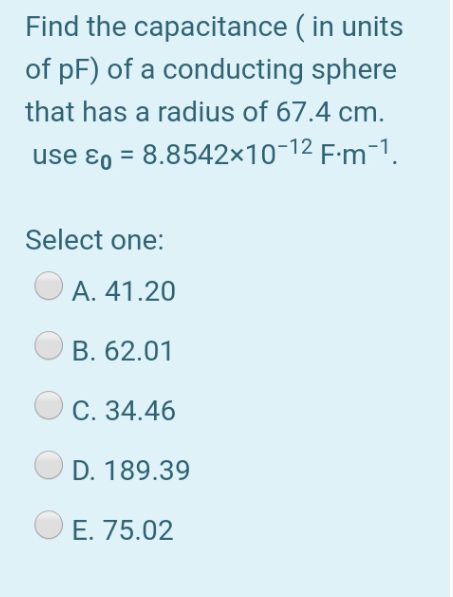 Find the capacitance ( in units
of pF) of a conducting sphere
that has a radius of 67.4 cm.
use ɛ0 = 8.8542×10-12 F-m-1.
Select one:
А. 41.20
В. 62.01
С. 34.46
D. 189.39
E. 75.02
