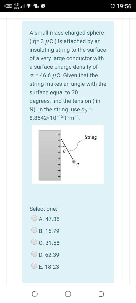 78 4.5
K/s l
o 19:56
A small mass charged sphere
(q= 3 µC ) is attached by an
insulating string to the surface
of a very large conductor with
a surface charge density of
o = 46.6 µC. Given that the
string makes an angle with the
surface equal to 30
degrees, find the tension ( in
N) in the string. use ɛo =
8.8542x10-12 F:m¯1.
+
String
+
+
Select one:
А. 47.36
В. 15.79
С. 31.58
D. 62.39
E. 18.23
