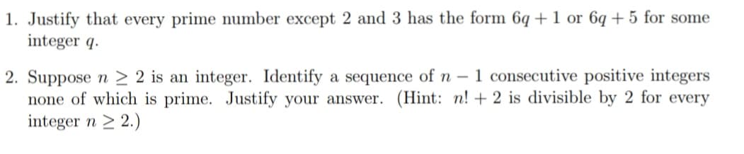 1. Justify that every prime number except 2 and 3 has the form 6q + 1 or 6q + 5 for some
integer q.
2. Suppose n > 2 is an integer. Identify a sequence of n – 1 consecutive positive integers
none of which is prime. Justify your answer. (Hint: n! + 2 is divisible by 2 for every
integer n > 2.)
