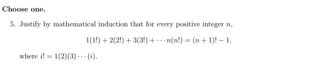 Choose one.
5. Justify by mathematical induction that for every positive integer n,
1(1!) + 2(2!) + 3(3!) + · . · n(n!) = (n + 1)! – 1,
where i! = 1(2)(3) ·. · (i).
%3D

