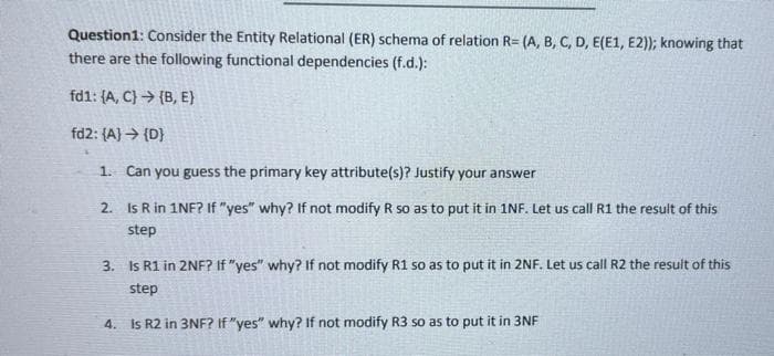 Question1: Consider the Entity Relational (ER) schema of relation R= (A, B, C, D, E(E1, E2)); knowing that
there are the following functional dependencies (f.d.):
fd1: (A, C} > (B, E}
fd2: (A) → {D}
1. Can you guess the primary key attribute(s)? Justify your answer
2. Is R in 1NF? If "yes" why? If not modify R so as to put it in 1NF. Let us call R1 the result of this
step
3. Is R1 in 2NF? If "yes" why? If not modify R1 so as to put it in 2NF. Let us call R2 the result of this
step
4. Is R2 in 3NF? If "yes" why? If not modify R3 so as to put it in 3NF
