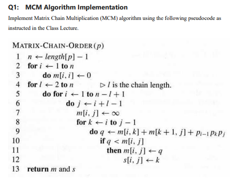 Q1: MCM Algorithm Implementation
Implement Matrix Chain Multiplication (MCM) algorithm using the following pseudocode as
instructed in the Class Lecture.
MATRIX-CHAIN-ORDER (p)
1 n length[p] - 1
2 for i +1 to n
do m[i, i] +0
4 for / +2 ton
3
Dl is the chain length.
do for i +1 ton-1+1
do j+i+1-1
m[i, j] + 00
for k +i to j - 1
5
6.
7
8
9.
do q + m[i, k] + m[k + 1, j]+ Pi–1 PkPj
if q < m[i, j]
then m[i, j] +q
s[i, j] +k
10
11
12
13 return m and s
