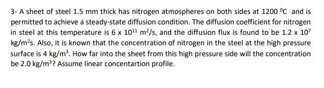 3- A sheet of steel 1.5 mm thick has nitrogen atmospheres on both sides at 1200 °C and is
permitted to achieve a steady-state diffusion condition. The diffusion coefficient for nitrogen
in steel at this temperature is 6 x 1011 m²/s, and the diffusion flux is found to be 1.2 x 107
kg/m?s. Also, it is known that the concentration of nitrogen in the steel at the high pressure
surface is 4 kg/m³. How far into the sheet from this high pressure side will the concentration
be 2.0 kg/m?? Assume linear concentartion profile.
