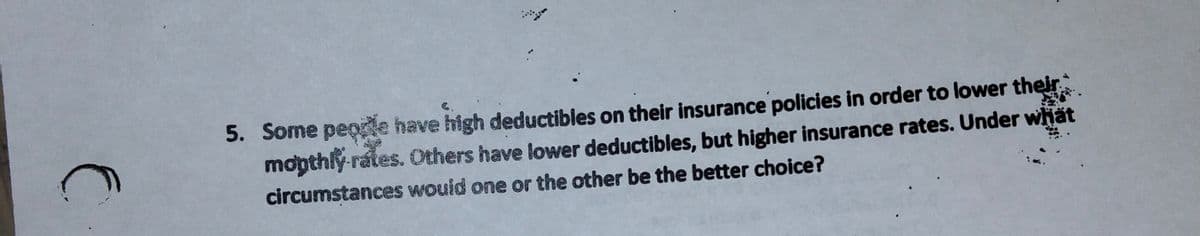 5. Some peode have high deductibles on their insurance policies in order to lower their
mopthly-rates. Others have lower deductibles, but higher insurance rates. Under whät
circumstances wouid one or the other be the better choice?
C.
