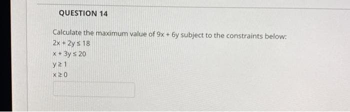 QUESTION 14
Calculate the maximum value of 9x + 6y subject to the constraints below:
2x + 2y s 18
x + 3y s 20
y21
x20
