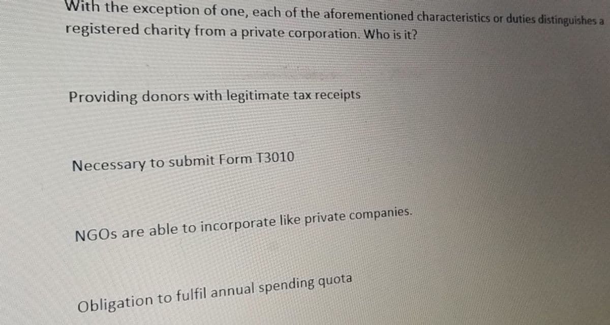 With the exception of one, each of the aforementioned characteristics or duties distinguishes a
registered charity from a private corporation. Who is it?
Providing donors with legitimate tax receipts
Necessary to submit Form T3010
NGOs are able to incorporate like private companies.
Obligation to fulfil annual spending quota