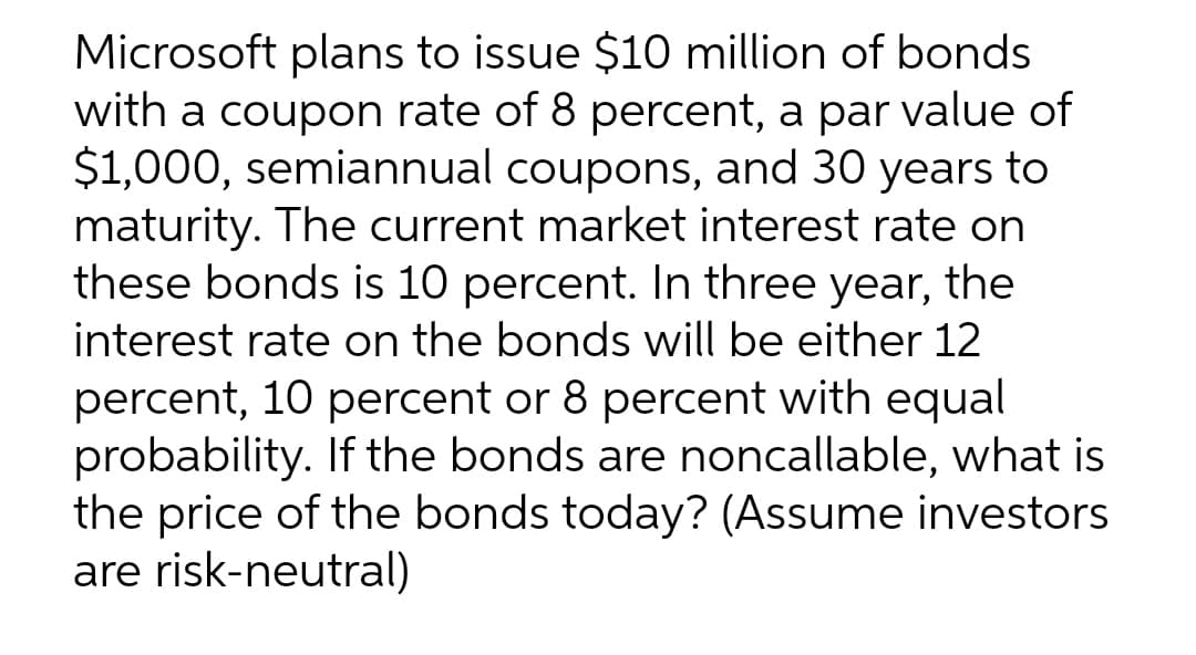 Microsoft plans to issue $10 million of bonds
with a coupon rate of 8 percent, a par value of
$1,000, semiannual coupons, and 30 years to
maturity. The current market interest rate on
these bonds is 10 percent. In three year, the
interest rate on the bonds will be either 12
percent, 10 percent or 8 percent with equal
probability. If the bonds are noncallable, what is
the price of the bonds today? (Assume investors
are risk-neutral)
