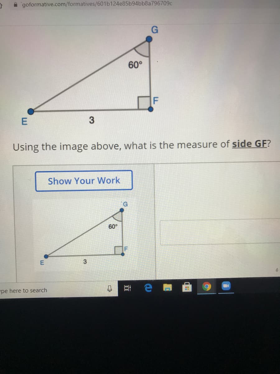 A goformative.com/formatives/601b124e85b94bb8a796709c
G
60°
E
Using the image above, what is the measure of side GF?
Show Your Work
60°
3
pe here to search
口
