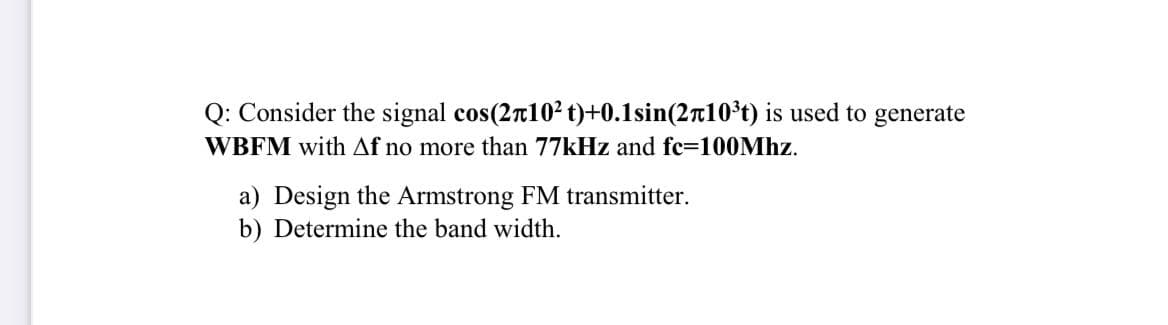 Q: Consider the signal cos(2n102 t)+0.1sin(2r10*t) is used to generate
WBFM with Af no more than 77kHz and fc=100Mhz.
a) Design the Armstrong FM transmitter.
b) Determine the band width.
