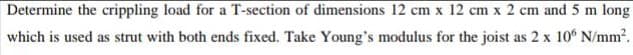 Determine the crippling load for a T-section of dimensions 12 cm x 12 cm x 2 cm and 5 m long
which is used as strut with both ends fixed. Take Young's modulus for the joist as 2 x 10° N/mm2.
