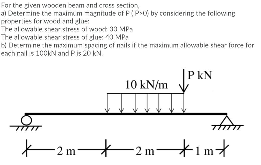 For the given wooden beam and cross section,
a) Determine the maximum magnitude of P ( P>0) by considering the following
properties for wood and glue:
The allowable shear stress of wood: 30 MPa
The allowable shear stress of glue: 40 MPa
b) Determine the maximum spacing of nails if the maximum allowable shear force for
each nail is 1O0KN and P is 20 kN.
JP KN
10 kN/m
trom
-2 m–
timt
–2 m-
