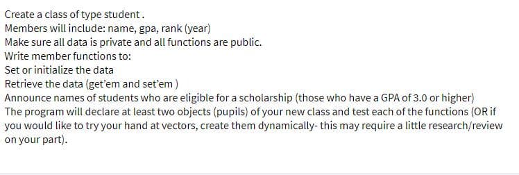 Create a class of type student.
Members will include: name, gpa, rank (year)
Make sure all data is private and all functions are public.
Write member functions to:
Set or initialize the data
Retrieve the data (get'em and set'em )
Announce names of students who are eligible for a scholarship (those who have a GPA of 3.0 or higher)
The program will declare at least two objects (pupils) of your new class and test each of the functions (OR if
you would like to try your hand at vectors, create them dynamically- this may require a little research/review
on your part).

