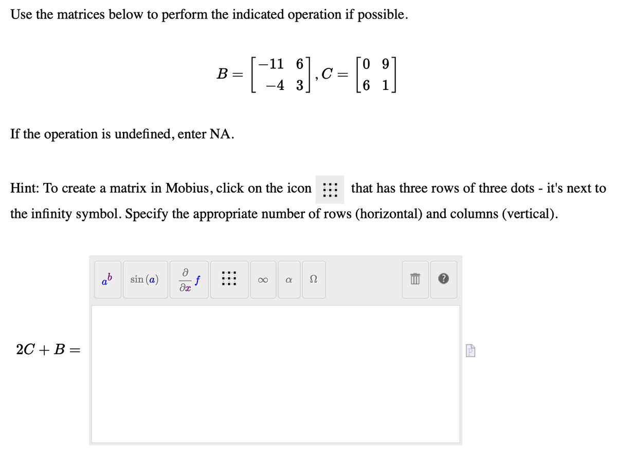 Use the matrices below to perform the indicated operation if possible.
If the operation is undefined, enter NA.
Hint: To create a matrix in Mobius, click on the icon
that has three rows of three dots - it's next to
the infinity symbol. Specify the appropriate number of rows (horizontal) and columns (vertical).
2C+B=
a
-11 6
09
B
= [¹13].0 - [81]
C
=
-4
6
sin (a)
f
əx
8
a
Ω
AZ