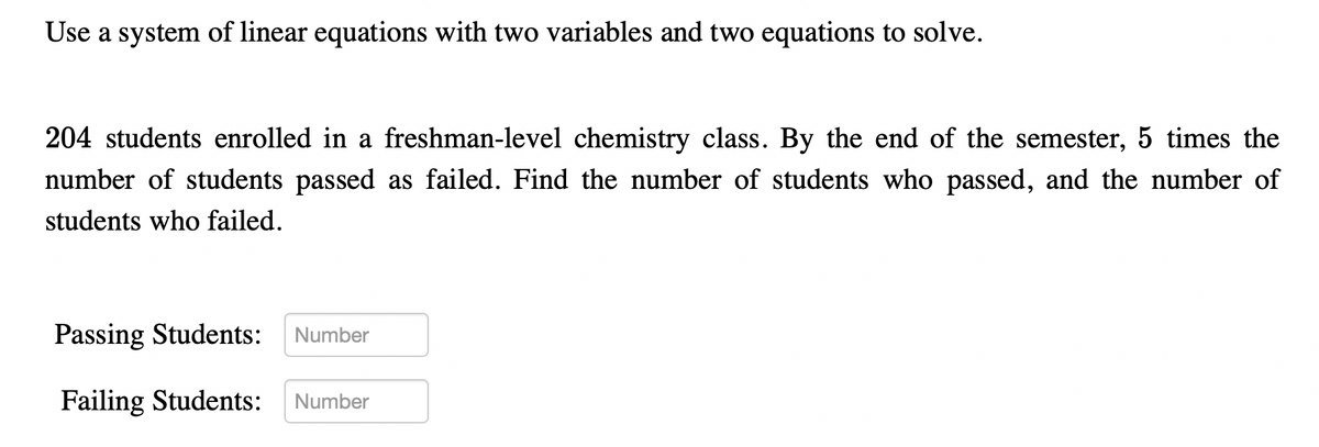 Use a system of linear equations with two variables and two equations to solve.
204 students enrolled in a freshman-level chemistry class. By the end of the semester, 5 times the
number of students passed as failed. Find the number of students who passed, and the number of
students who failed.
Passing Students:
Failing Students:
Number
Number