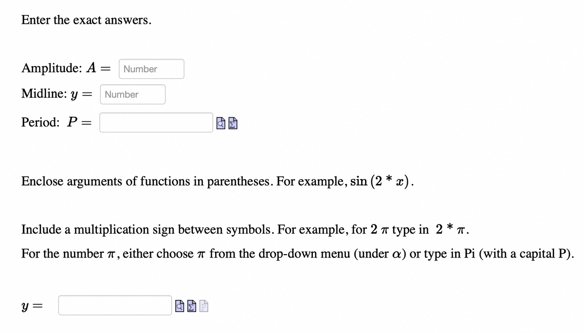 Enter the exact answers.
Amplitude: A = Number
Midline: y = Number
Period: P =
Enclose arguments of functions in parentheses. For example, sin (2 * x).
Include a multiplication sign between symbols. For example, for 2 π type in 2 * π.
For the number 7, either choose from the drop-down menu (under a) or type in Pi (with a capital P).
y =
A