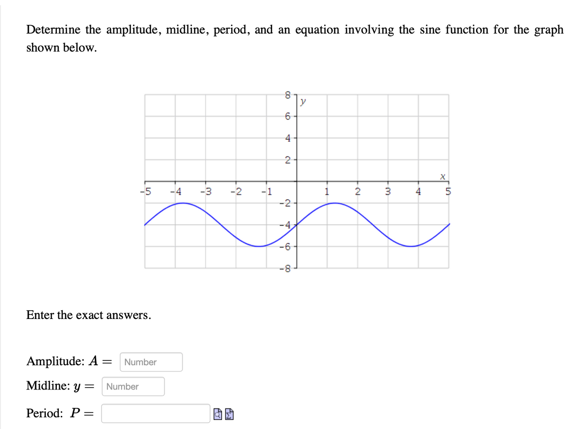 Determine the amplitude, midline, period, and an equation involving the sine function for the graph
shown below.
X
-5
-4 -3
3
Enter the exact answers.
Amplitude: A = Number
Midline: y = Number
Period: P =
m
-2 -1
囡囡
00
4
2
-2
-4
-6
-8
y
1
-N
2
4
5