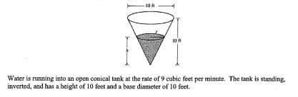 - 10 t
10 t
Water is running into an open conical tank at the rate of 9 cubic feet per minute. The tank is standing,
inverted, and has a beight of 10 feet and a base diameter of 10 feet.
