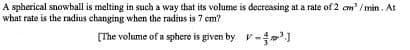 A spherical snowball is melting in such a way that its volume is decreasing at a rate of 2 cm' / min. At
what rate is the radius changing when the radius is 7 cm?
(The volume of a sphere is given by v-
