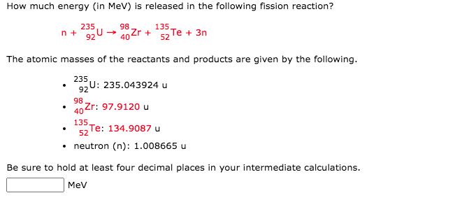 How much energy (in MeV) is released in the following fission reaction?
235
n +
98
40 2r +
52
135,
Тe + 3n
92
The atomic masses of the reactants and products are given by the following.
235
U: 235.043924 u
92
98
40 Zr: 97.9120 u
135
Te: 134.9087 u
52
neutron (n): 1.008665 u
Be sure to hold at least four decimal places in your intermediate calculations.
MeV
